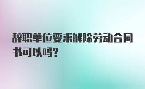 辞职单位要求解除劳动合同书可以吗？