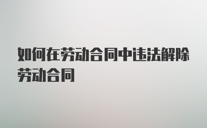 如何在劳动合同中违法解除劳动合同