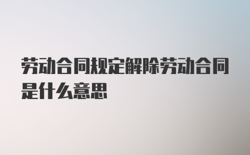 劳动合同规定解除劳动合同是什么意思