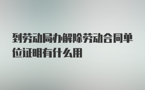 到劳动局办解除劳动合同单位证明有什么用