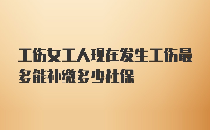 工伤女工人现在发生工伤最多能补缴多少社保