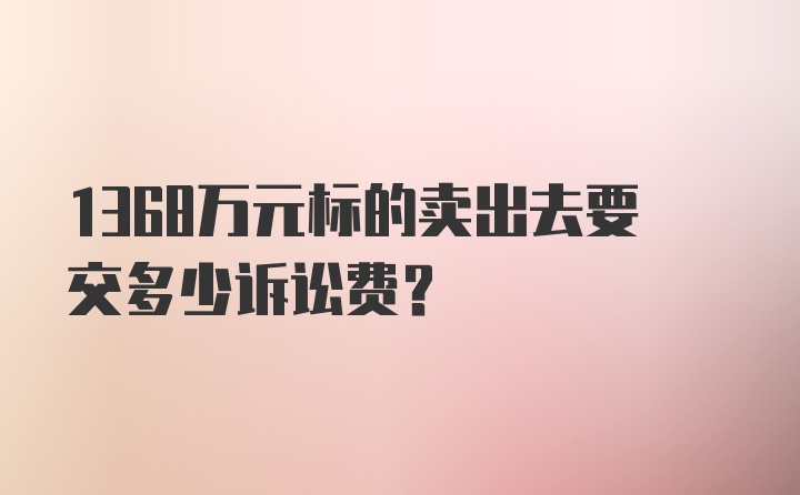 1368万元标的卖出去要交多少诉讼费?