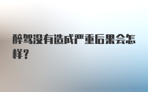 醉驾没有造成严重后果会怎样？