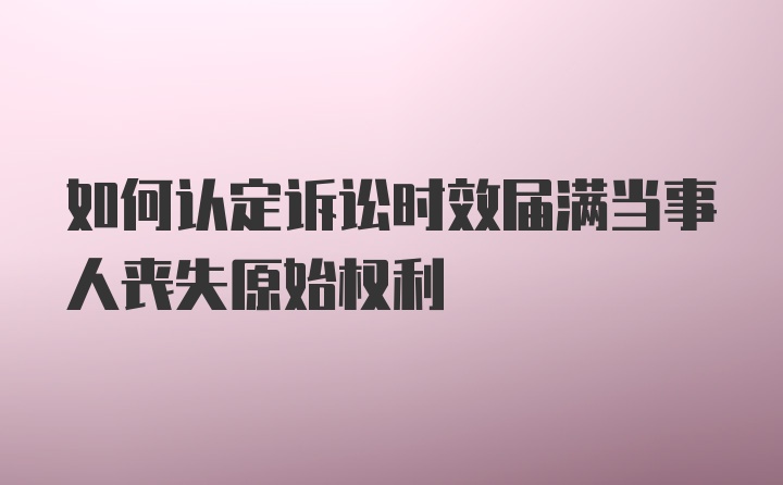 如何认定诉讼时效届满当事人丧失原始权利