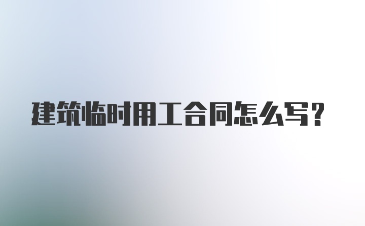 建筑临时用工合同怎么写?