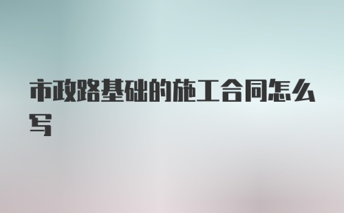 市政路基础的施工合同怎么写