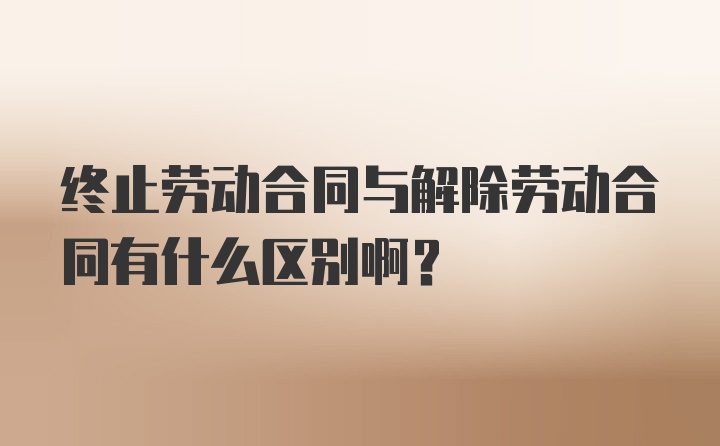 终止劳动合同与解除劳动合同有什么区别啊？