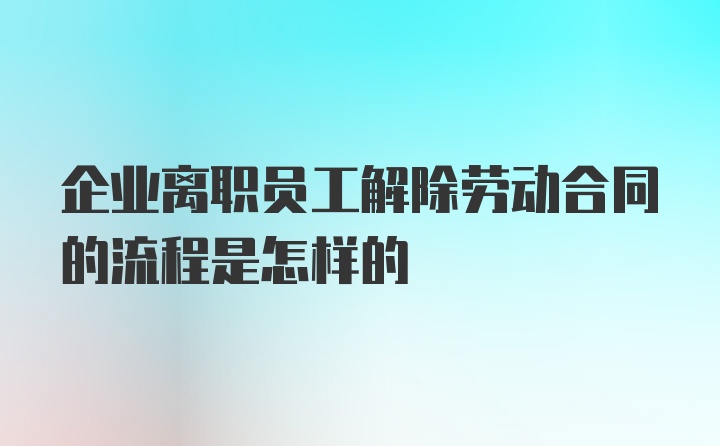 企业离职员工解除劳动合同的流程是怎样的