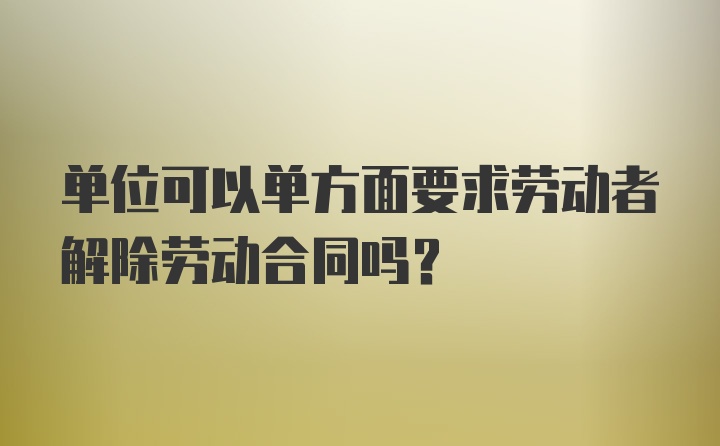 单位可以单方面要求劳动者解除劳动合同吗？