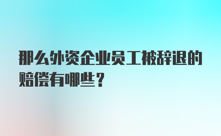 那么外资企业员工被辞退的赔偿有哪些？