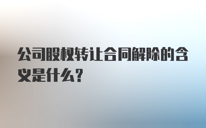 公司股权转让合同解除的含义是什么？