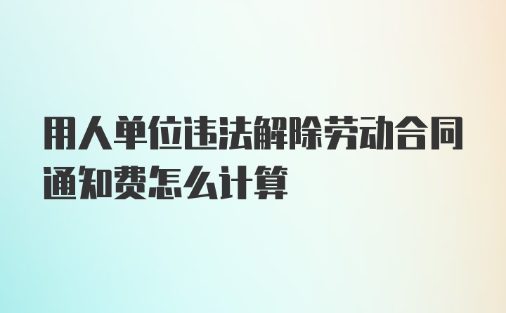 用人单位违法解除劳动合同通知费怎么计算