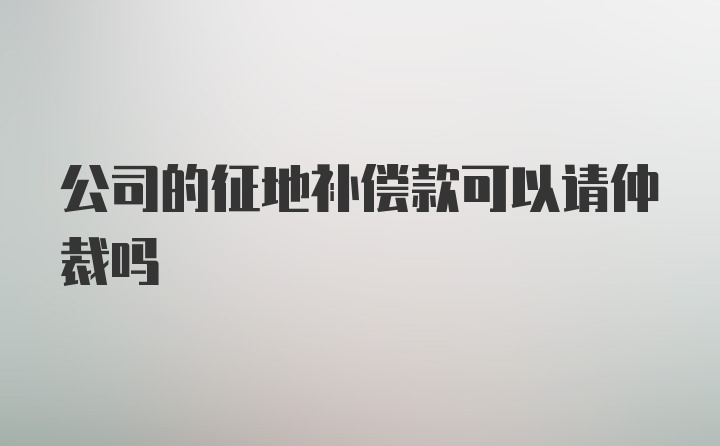 公司的征地补偿款可以请仲裁吗