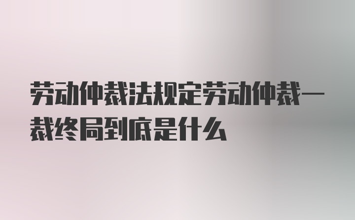 劳动仲裁法规定劳动仲裁一裁终局到底是什么