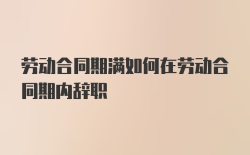 劳动合同期满如何在劳动合同期内辞职