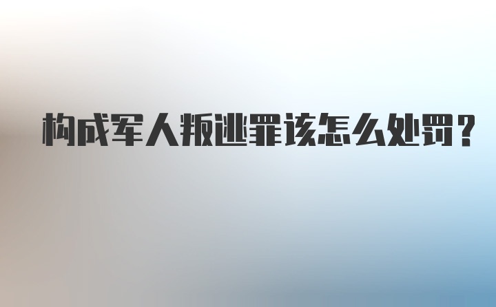 构成军人叛逃罪该怎么处罚?