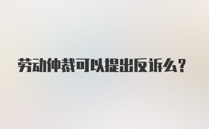 劳动仲裁可以提出反诉么？