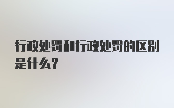 行政处罚和行政处罚的区别是什么？