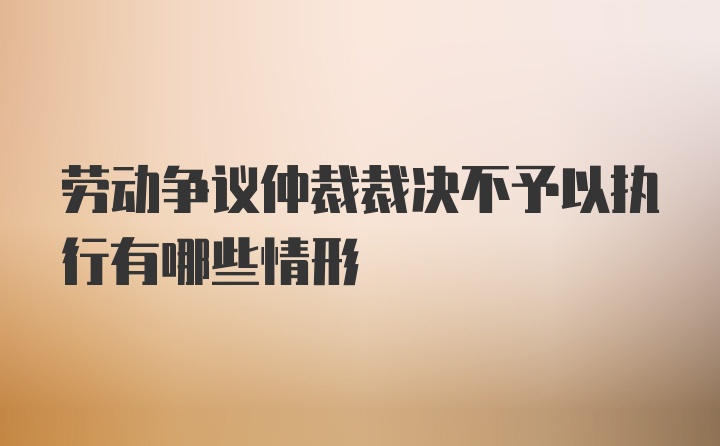 劳动争议仲裁裁决不予以执行有哪些情形