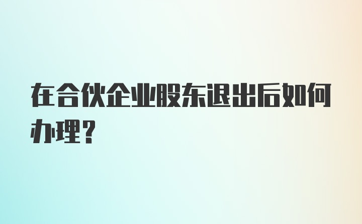 在合伙企业股东退出后如何办理？