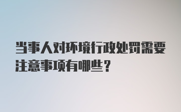 当事人对环境行政处罚需要注意事项有哪些？