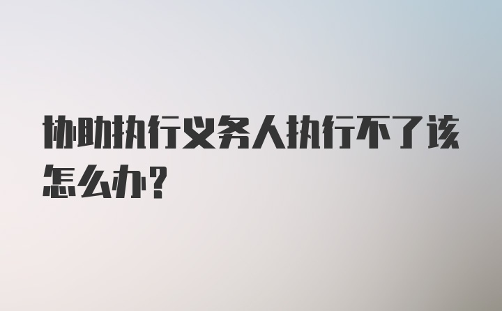 协助执行义务人执行不了该怎么办？