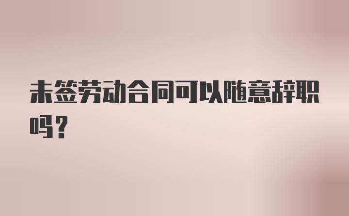 未签劳动合同可以随意辞职吗?