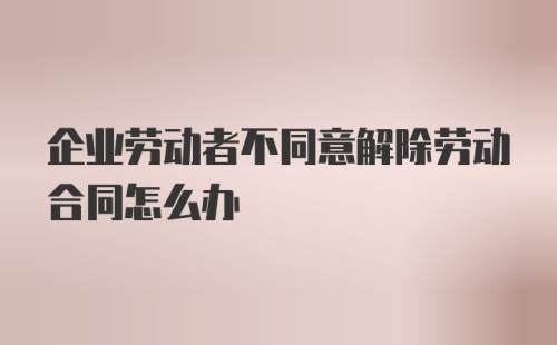 企业劳动者不同意解除劳动合同怎么办