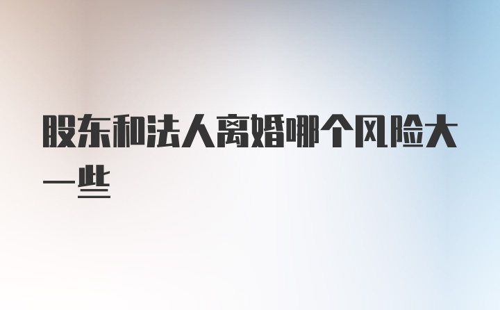 股东和法人离婚哪个风险大一些