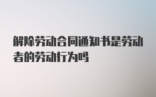 解除劳动合同通知书是劳动者的劳动行为吗