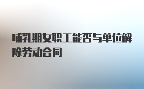 哺乳期女职工能否与单位解除劳动合同