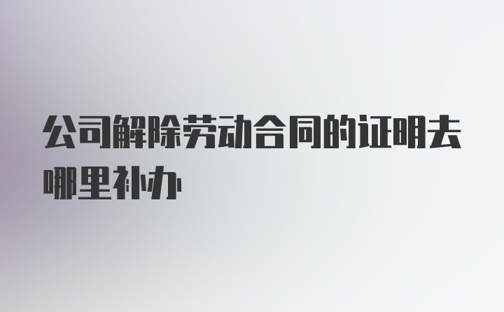 公司解除劳动合同的证明去哪里补办