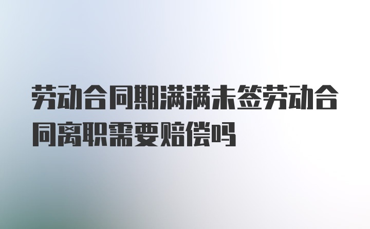 劳动合同期满满未签劳动合同离职需要赔偿吗