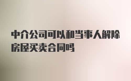 中介公司可以和当事人解除房屋买卖合同吗