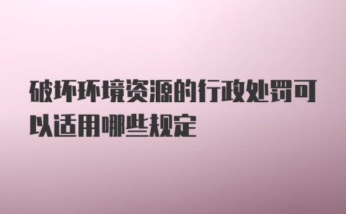 破坏环境资源的行政处罚可以适用哪些规定