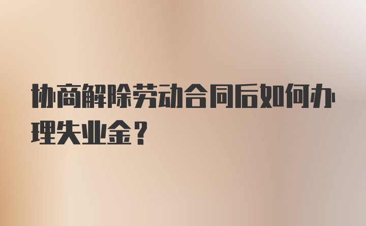 协商解除劳动合同后如何办理失业金？