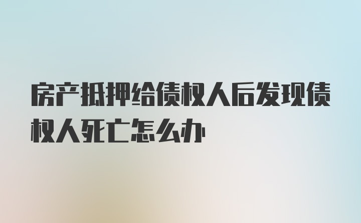 房产抵押给债权人后发现债权人死亡怎么办