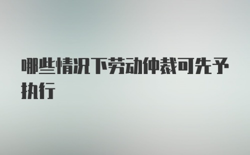 哪些情况下劳动仲裁可先予执行