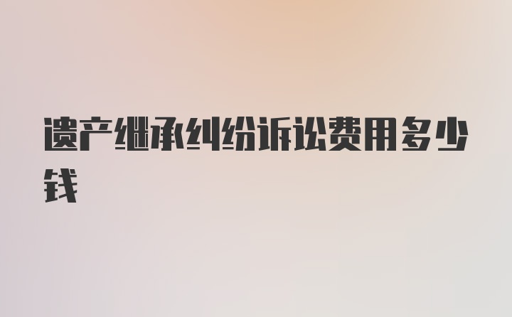 遗产继承纠纷诉讼费用多少钱