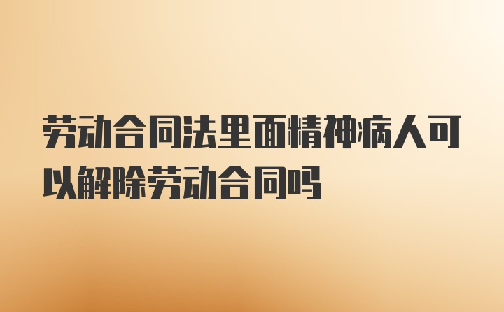 劳动合同法里面精神病人可以解除劳动合同吗