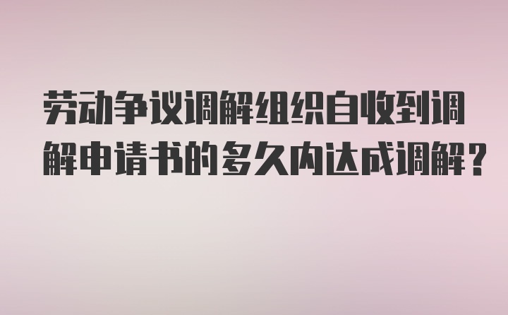 劳动争议调解组织自收到调解申请书的多久内达成调解？