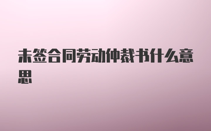 未签合同劳动仲裁书什么意思