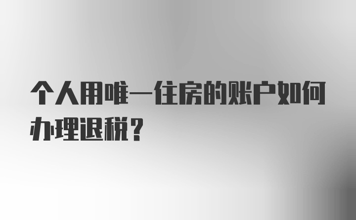 个人用唯一住房的账户如何办理退税？