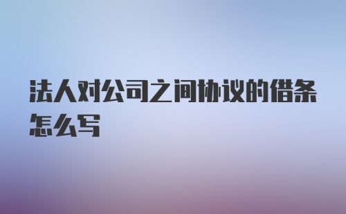 法人对公司之间协议的借条怎么写