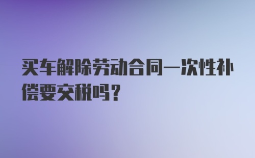 买车解除劳动合同一次性补偿要交税吗？