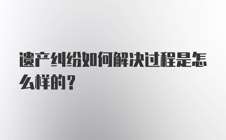 遗产纠纷如何解决过程是怎么样的？