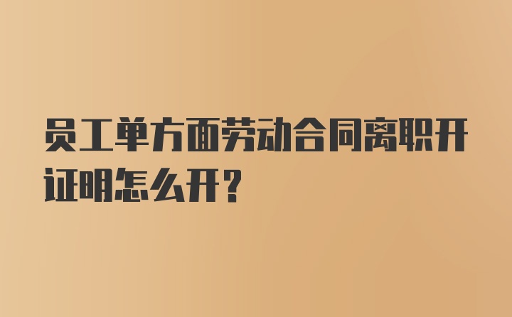 员工单方面劳动合同离职开证明怎么开？