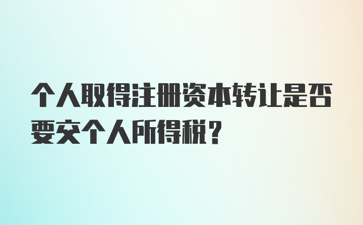 个人取得注册资本转让是否要交个人所得税?