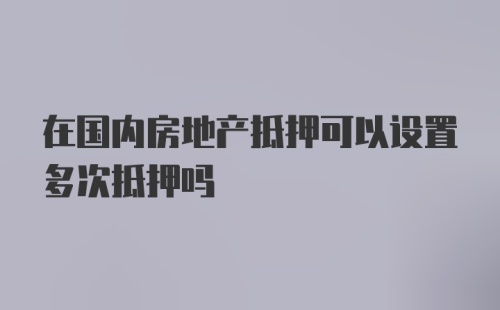 在国内房地产抵押可以设置多次抵押吗