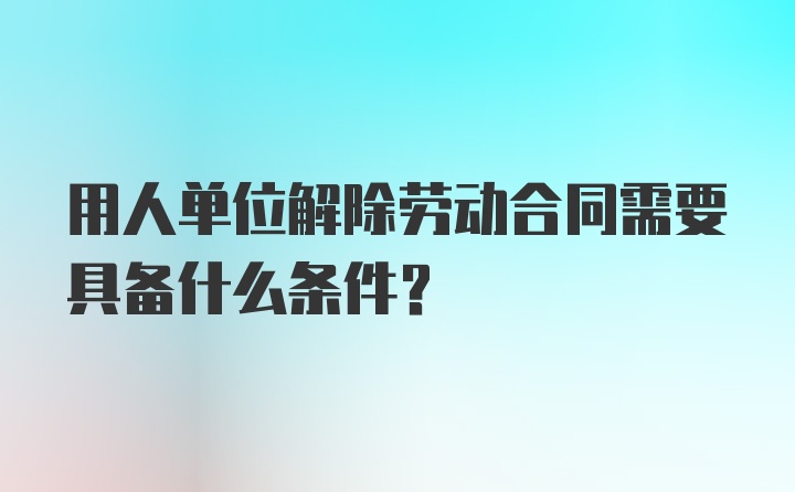 用人单位解除劳动合同需要具备什么条件？